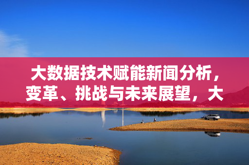 大数据技术赋能新闻分析，变革、挑战与未来展望，大数据驱动新闻分析，变革、挑战与未来展望