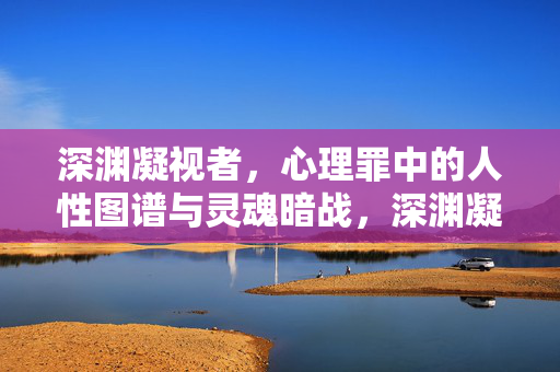 深渊凝视者，心理罪中的人性图谱与灵魂暗战，深渊凝视者，心理罪中的人性图谱与灵魂暗战