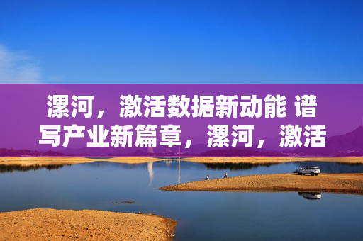 漯河，激活数据新动能 谱写产业新篇章，漯河，激活数据新动能 谱写产业新篇章
