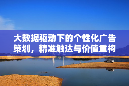 大数据驱动下的个性化广告策划，精准触达与价值重构，大数据驱动个性化广告策划，精准触达与价值重构