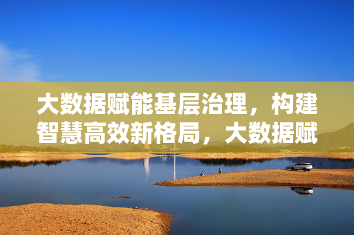 大数据赋能基层治理，构建智慧高效新格局，大数据赋能基层治理 构建智慧高效新格局