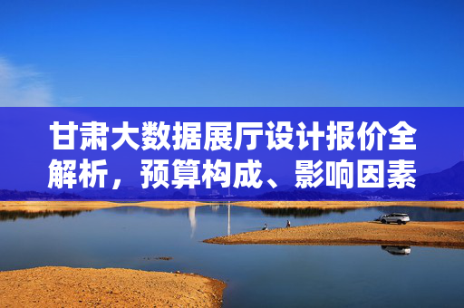 甘肃大数据展厅设计报价全解析，预算构成、影响因素与避坑指南，甘肃大数据展厅设计报价全解析，预算构成、影响因素与避坑指南