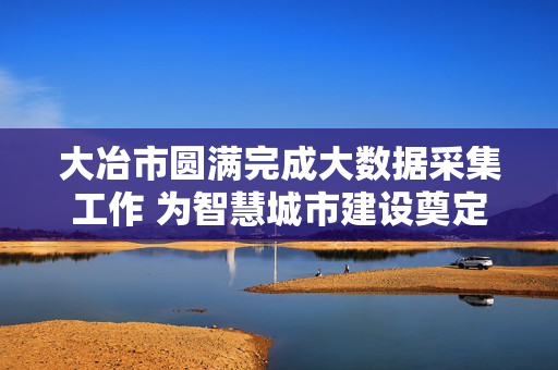 大冶市圆满完成大数据采集工作 为智慧城市建设奠定坚实基础，大冶市圆满完成大数据采集 为智慧城市建设奠定基础