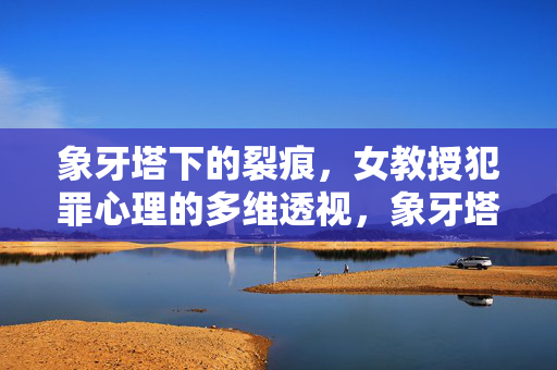 象牙塔下的裂痕，女教授犯罪心理的多维透视，象牙塔下的裂痕，女教授犯罪心理透视