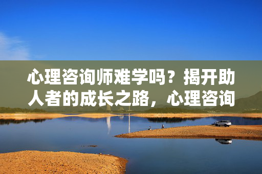 心理咨询师难学吗？揭开助人者的成长之路，心理咨询师难学吗？揭开助人者的成长之路