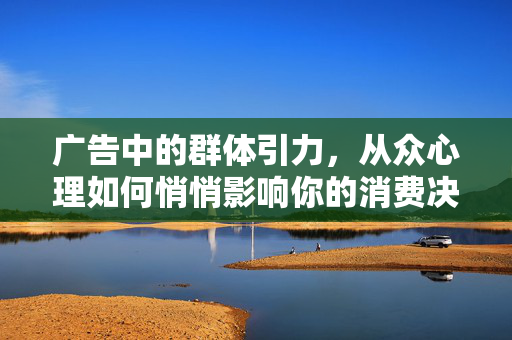 广告中的群体引力，从众心理如何悄悄影响你的消费决策？从众心理，广告群体引力如何悄悄影响你的消费决策？