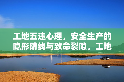 工地五违心理，安全生产的隐形防线与致命裂隙，工地五违心理，安全生产的隐形防线与致命裂隙