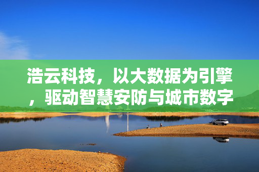 浩云科技,以大数据为引擎,驱动智慧安防与城市数字化转型,浩云科技,大数据驱动智慧安防与城市数字化转型