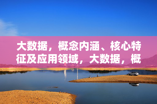 大数据，概念内涵、核心特征及应用领域，大数据，概念、特征与应用领域