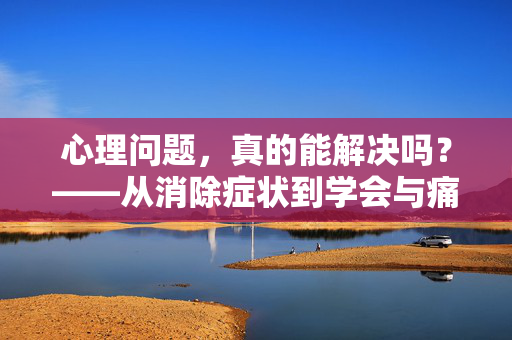 心理问题,真的能解决吗?——从消除症状到学会与痛苦共处,心理问题,学会与痛苦共处,才是真正的解决