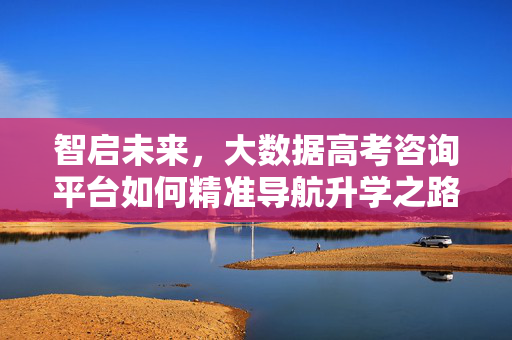 智启未来，大数据高考咨询平台如何精准导航升学之路，大数据高考咨询平台，精准导航升学智启未来