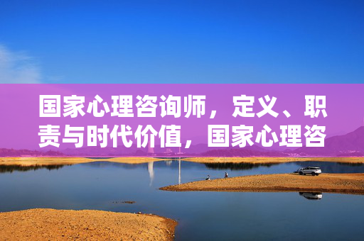 国家心理咨询师，定义、职责与时代价值，国家心理咨询师，定义、职责与时代价值