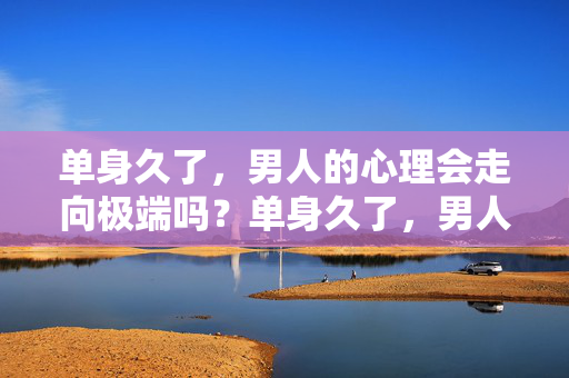 单身久了，男人的心理会走向极端吗？单身久了，男人的心理会走向极端吗？