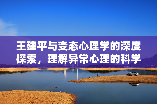 王建平与变态心理学的深度探索，理解异常心理的科学与人文，王建平，变态心理学的科学人文探索与异常心理理解