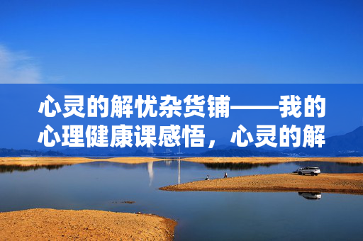 心灵的解忧杂货铺——我的心理健康课感悟，心灵的解忧杂货铺，我的心理健康课感悟