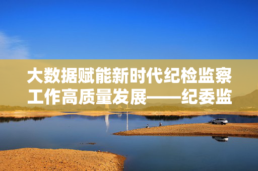 大数据赋能新时代纪检监察工作高质量发展——纪委监委大数据应用调研报告，大数据赋能纪检监察工作高质量发展