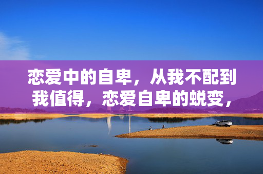 恋爱中的自卑，从我不配到我值得，恋爱自卑的蜕变，从我不配到我值得