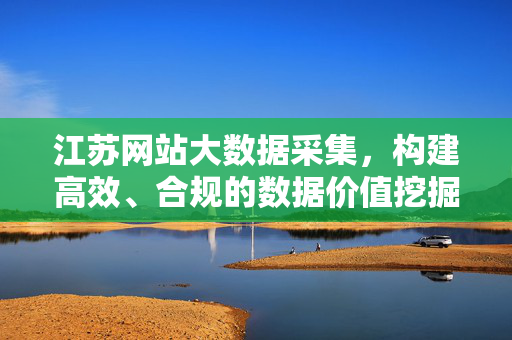 江苏网站大数据采集，构建高效、合规的数据价值挖掘方案，江苏网站大数据采集，高效合规的数据价值挖掘方案