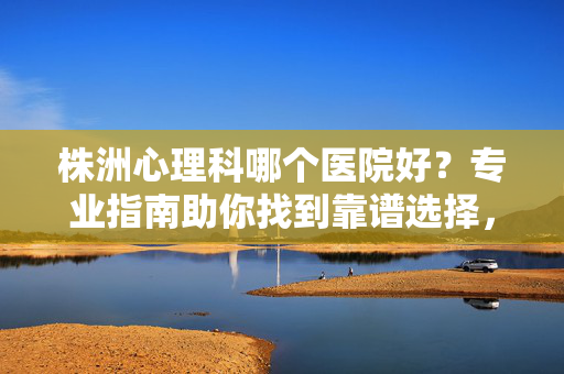 株洲心理科哪个医院好？专业指南助你找到靠谱选择，株洲心理科医院选择指南，专业助你找靠谱