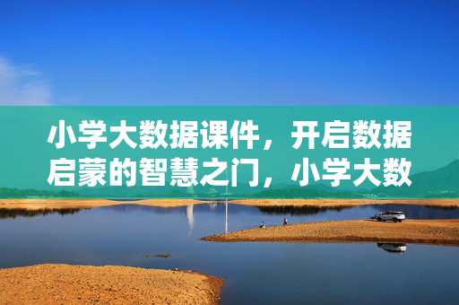 小学大数据课件，开启数据启蒙的智慧之门，小学大数据课件，开启数据启蒙的智慧之门