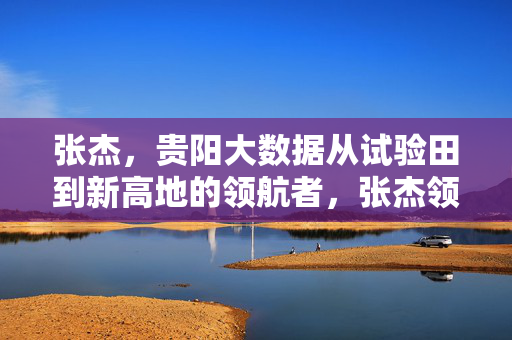 张杰，贵阳大数据从试验田到新高地的领航者，张杰领航贵阳大数据，从试验田到新高地
