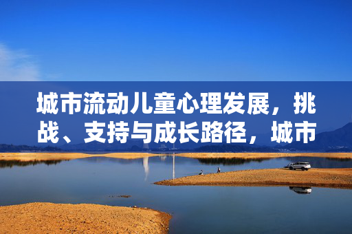 城市流动儿童心理发展，挑战、支持与成长路径，城市流动儿童心理发展，挑战、支持与成长路径