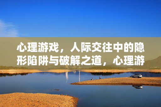 心理游戏,人际交往中的隐形陷阱与破解之道,心理游戏,人际交往的隐形陷阱与破解之道