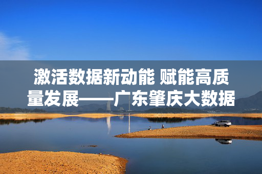 激活数据新动能 赋能高质量发展——广东肇庆大数据产业崛起之路,激活数据新动能 赋能高质量发展——广东肇庆大数据产业崛起