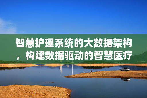 智慧护理系统的大数据架构，构建数据驱动的智慧医疗新生态，智慧护理系统大数据架构，构建数据驱动的智慧医疗新生态