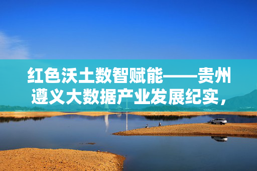 红色沃土数智赋能——贵州遵义大数据产业发展纪实，红色沃土数智赋能，贵州遵义大数据产业发展纪实