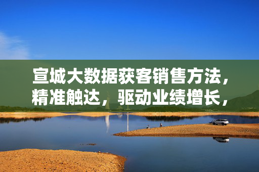 宣城大数据获客销售方法，精准触达，驱动业绩增长，宣城大数据获客，精准触达驱动业绩增长
