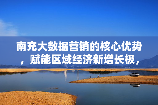 南充大数据营销的核心优势，赋能区域经济新增长极，南充大数据营销核心优势赋能区域经济新增长极