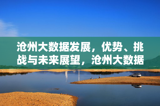 沧州大数据发展，优势、挑战与未来展望，沧州大数据发展，优势、挑战与未来展望