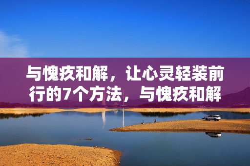 与愧疚和解，让心灵轻装前行的7个方法，与愧疚和解，让心灵轻装前行