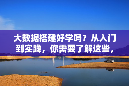 大数据搭建好学吗?从入门到实践,你需要了解这些,大数据搭建入门到实践,你需要了解这些