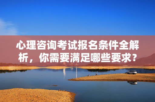 心理咨询考试报名条件全解析，你需要满足哪些要求？心理咨询考试报名条件全解析