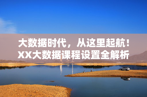 大数据时代，从这里起航！XX大数据课程设置全解析——实战赋能，成就数据精英