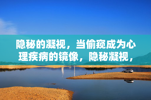 隐秘的凝视，当偷窥成为心理疾病的镜像，隐秘凝视，偷窥的心理疾病镜像