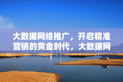 大数据网络推广，开启精准营销的黄金时代，大数据网络推广开启精准营销黄金时代
