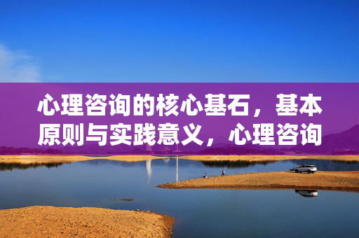 心理咨询的核心基石，基本原则与实践意义，心理咨询的核心基石，基本原则与实践意义