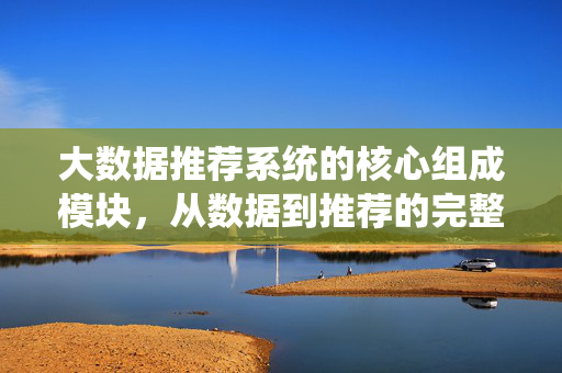 大数据推荐系统的核心组成模块，从数据到推荐的完整架构，大数据推荐系统的核心组成模块与从数据到推荐的完整架构