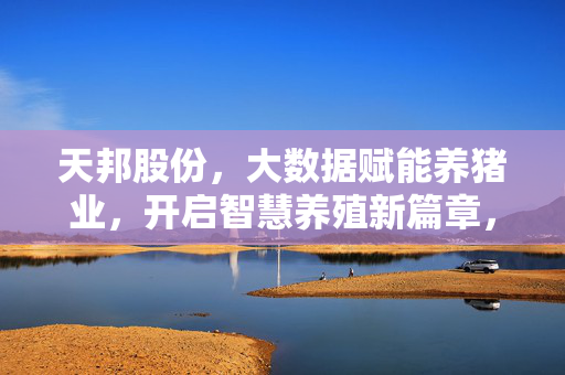 天邦股份，大数据赋能养猪业，开启智慧养殖新篇章，天邦股份大数据赋能养猪业开启智慧养殖新篇章
