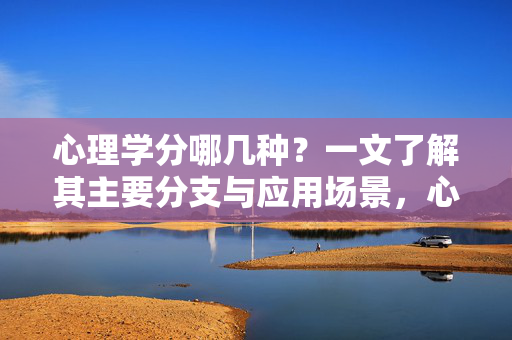 心理学分哪几种？一文了解其主要分支与应用场景，心理学分支与应用场景，一文了解