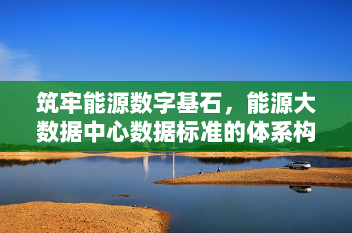 筑牢能源数字基石，能源大数据中心数据标准的体系构建与实践路径，筑牢能源数字基石，能源大数据中心数据标准体系构建与实践路径