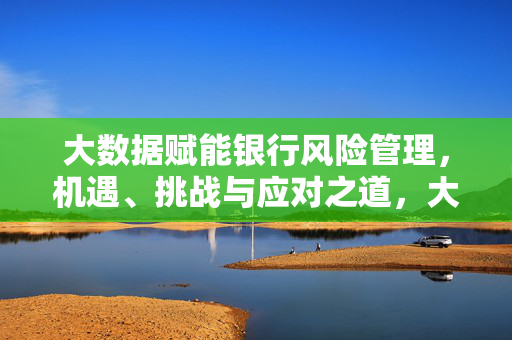 大数据赋能银行风险管理，机遇、挑战与应对之道，大数据赋能银行风险管理，机遇、挑战与应对之道