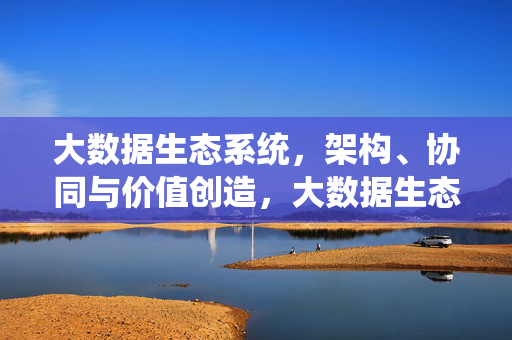 大数据生态系统，架构、协同与价值创造，大数据生态系统的架构、协同与价值创造