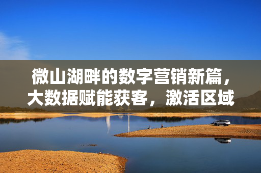 微山湖畔的数字营销新篇，大数据赋能获客，激活区域经济新动能，微山湖畔，大数据赋能数字营销激活区域经济新动能