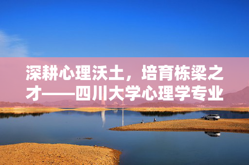 深耕心理沃土，培育栋梁之才——四川大学心理学专业巡礼