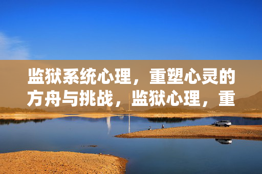 监狱系统心理，重塑心灵的方舟与挑战，监狱心理，重塑心灵的方舟与挑战