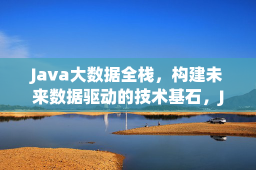 Java大数据全栈，构建未来数据驱动的技术基石，Java大数据全栈，构建未来数据驱动的技术基石